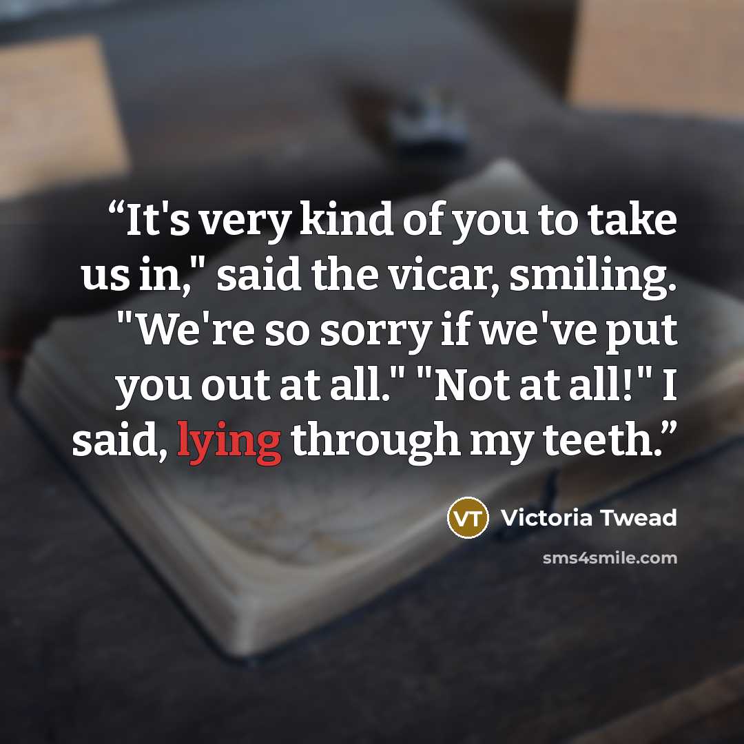 “It's very kind of you to take us in," said the vicar, smiling. "We're so sorry if we've put you out at all." "Not at all!" I said, lying through my teeth.” quote by Victoria Twead