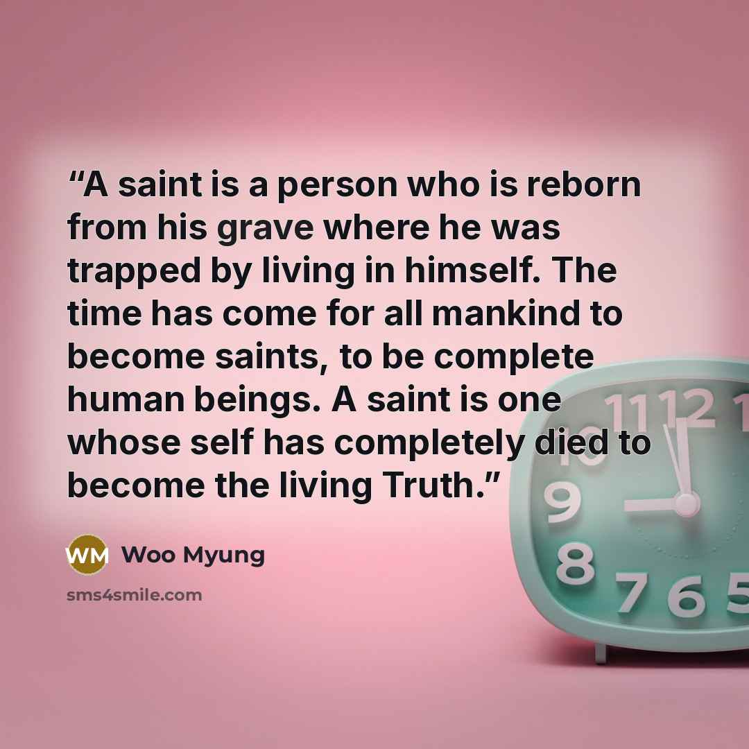 “A saint is a person who is reborn from his grave where he was trapped by living in himself. The time has come for all mankind to become saints, to be complete human beings. A saint is one whose self has completely died to become the living Truth.” quote by Woo Myung