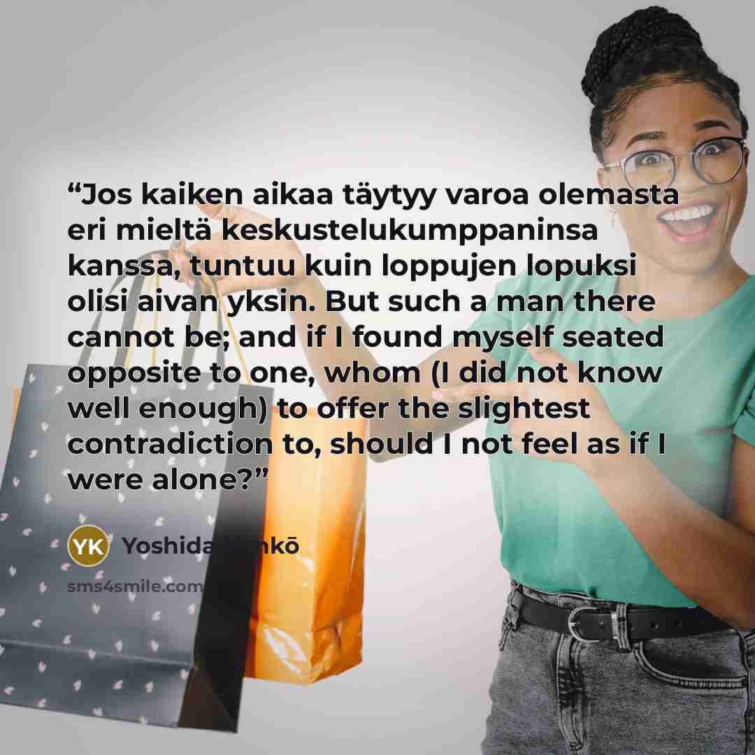 “Jos kaiken aikaa täytyy varoa olemasta eri mieltä keskustelukumppaninsa kanssa, tuntuu kuin loppujen lopuksi olisi aivan yksin. But such a man there cannot be; and if I found myself seated opposite to one, whom (I did not know well enough) to offer the slightest contradiction to, should I not feel…” quote by Yoshida Kenkō