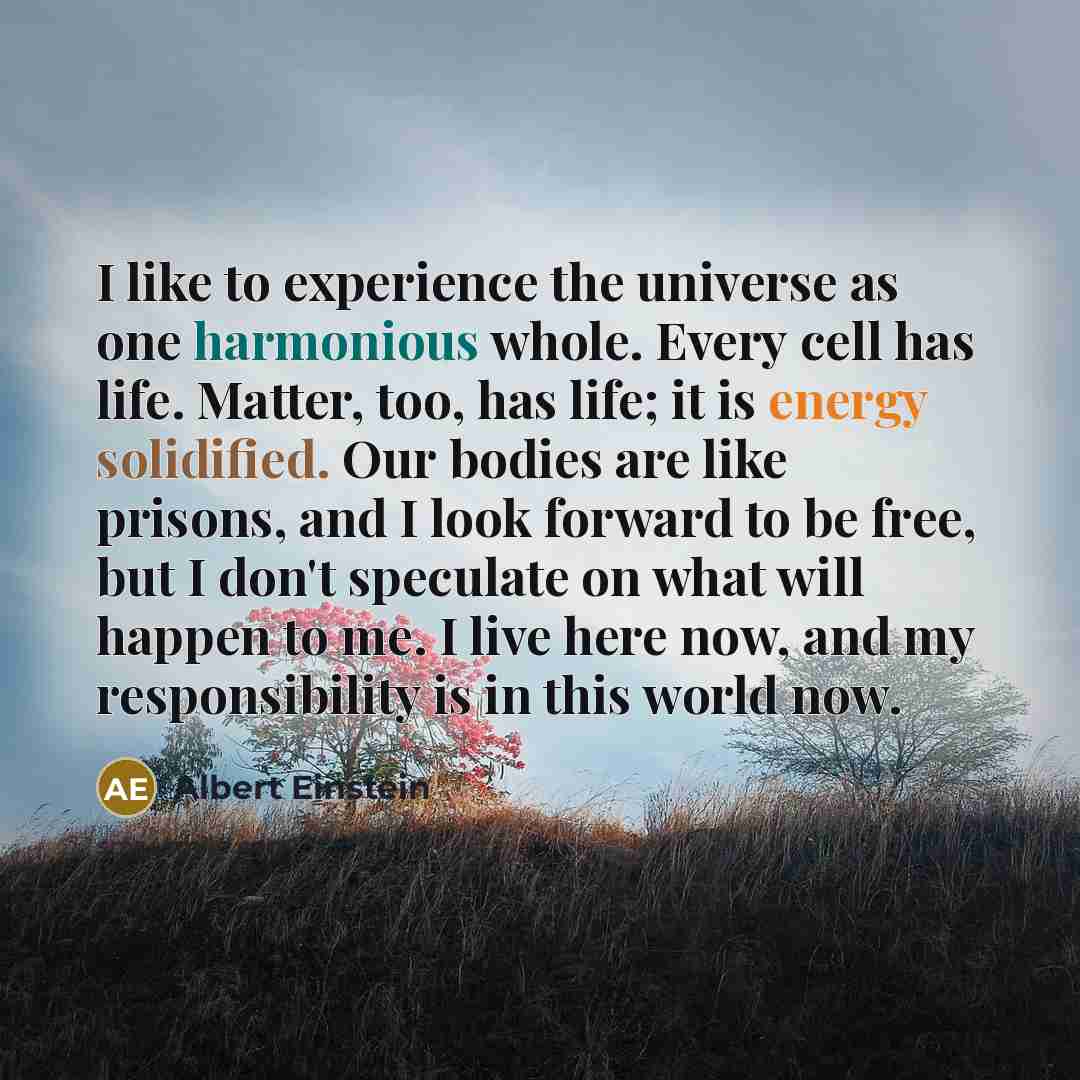 “I like to experience the universe as one harmonious whole. Every cell has life. Matter, too, has life; it is energy solidified. Our bodies are like prisons, and I look forward to be free, but I don't speculate on what will happen to me. I live here now, and my responsibility is in this world now.” quote by Albert Einstein