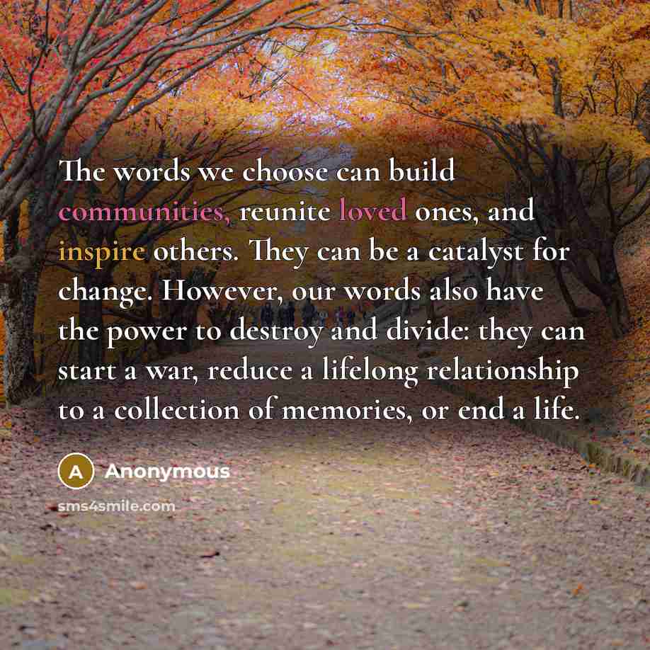“The words we choose can build communities, reunite loved ones, and inspire others. They can be a catalyst for change. However, our words also have the power to destroy and divide: they can start a war, reduce a lifelong relationship to a collection of memories, or end a life.” quote by Anonymous