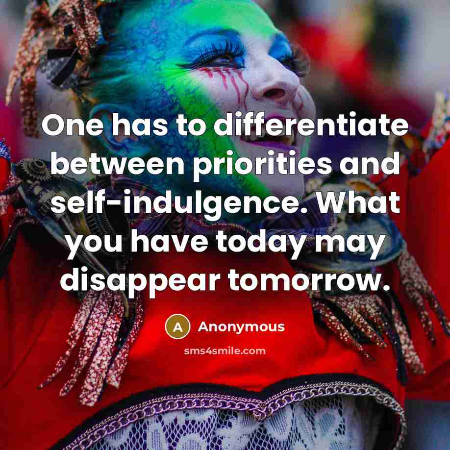 “One has to differentiate between priorities and self-indulgence. What you have today may disappear tomorrow.” quote by Anonymous