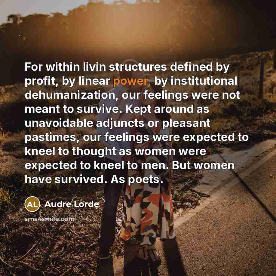 “For within livin structures defined by profit, by linear power, by institutional dehumanization, our feelings were not meant to survive. Kept around as unavoidable adjuncts or pleasant pastimes, our feelings were expected to kneel to thought as women were expected to kneel to men. But women have…” quote by Audre Lorde