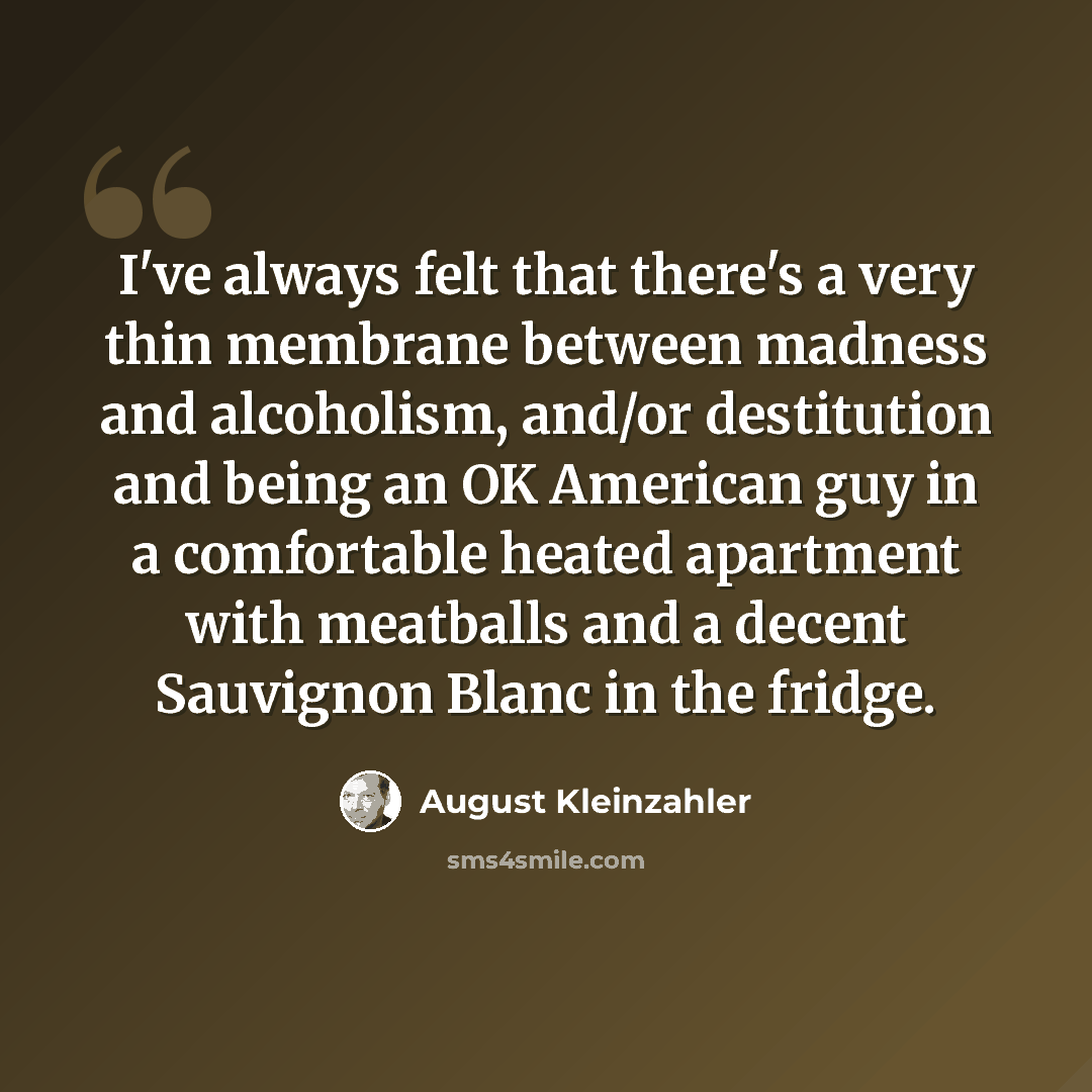 “I've always felt that there's a very thin membrane between madness and alcoholism, and/or destitution and being an OK American guy in a comfortable heated apartment with meatballs and a decent Sauvignon Blanc in the fridge.” quote by August Kleinzahler