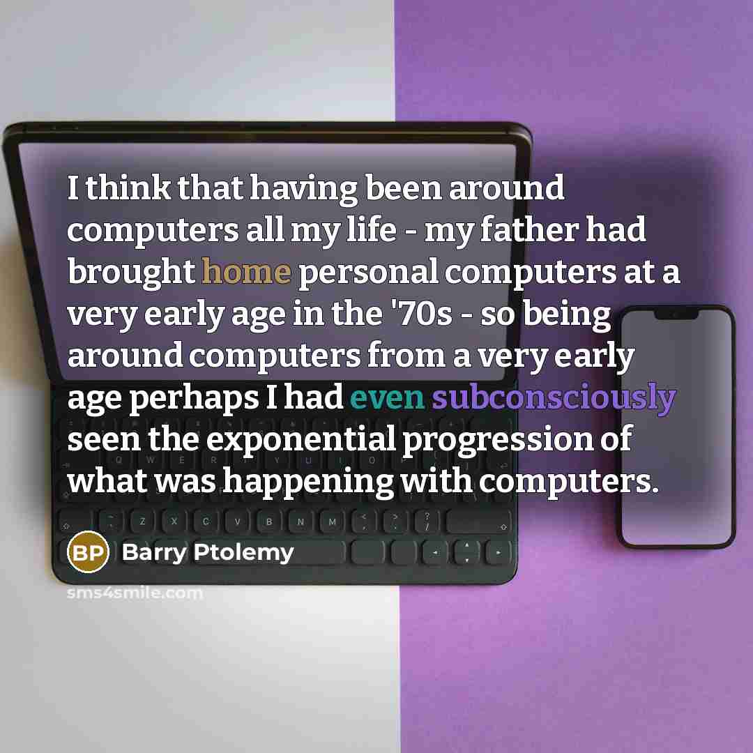 “I think that having been around computers all my life - my father had brought home personal computers at a very early age in the '70s - so being around computers from a very early age perhaps I had even subconsciously seen the exponential progression of what was happening with computers.” quote by Barry Ptolemy