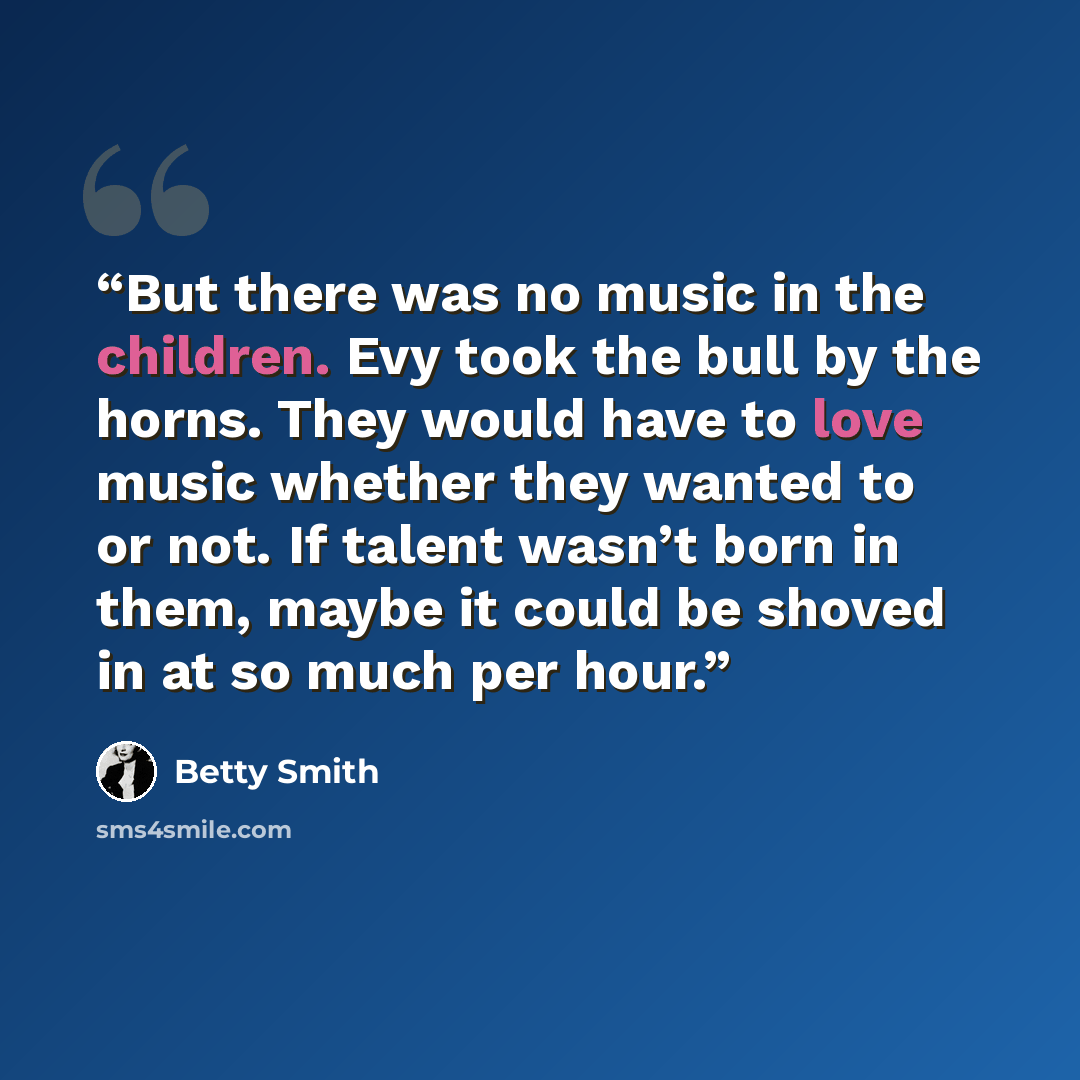 “But there was no music in the children. Evy took the bull by the horns. They would have to love music whether they wanted to or not. If talent wasn’t born in them, maybe it could be shoved in at so much per hour.” quote by Betty Smith