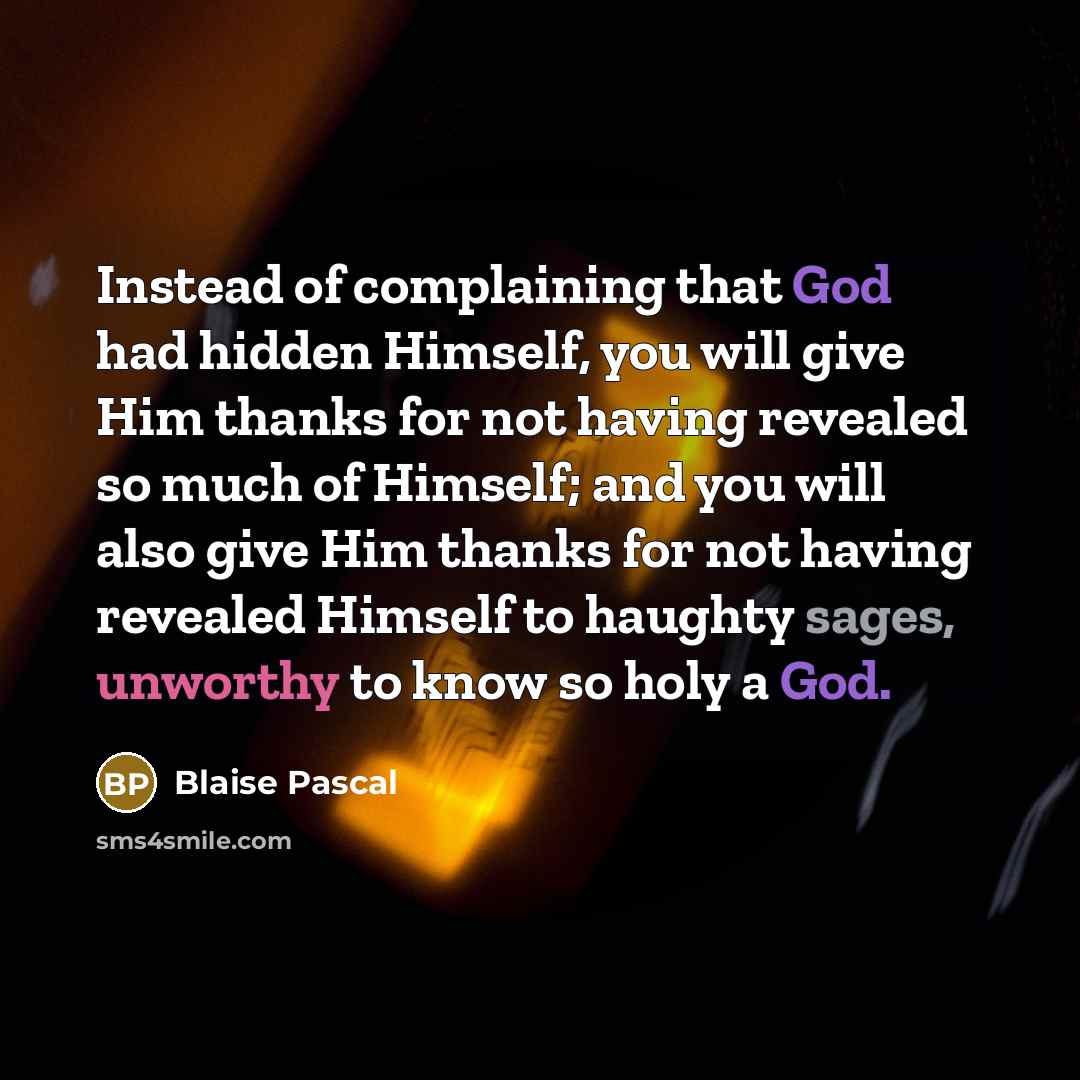 “Instead of complaining that God had hidden Himself, you will give Him thanks for not having revealed so much of Himself; and you will also give Him thanks for not having revealed Himself to haughty sages, unworthy to know so holy a God.” quote by Blaise Pascal
