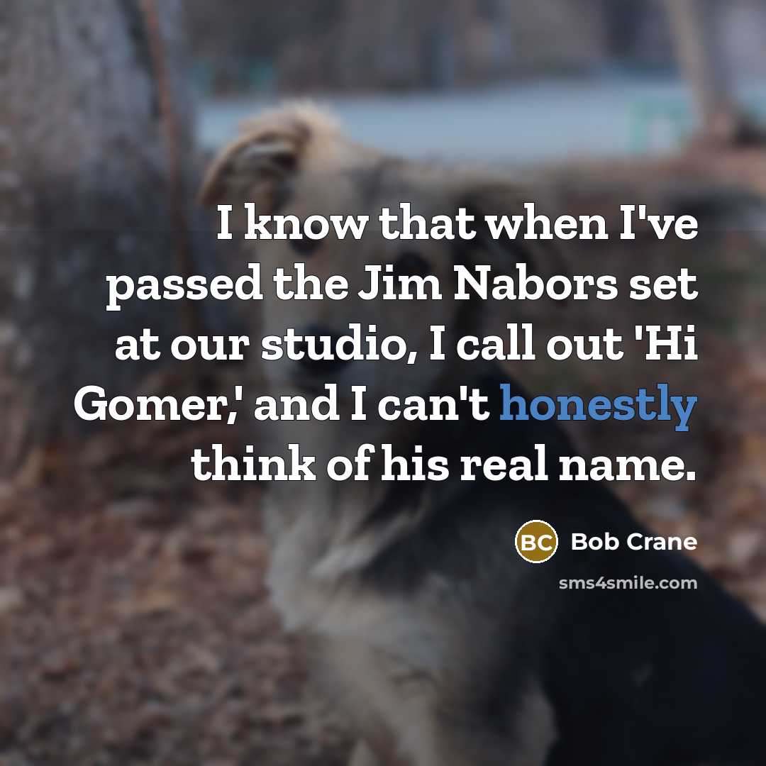 “I know that when I've passed the Jim Nabors set at our studio, I call out 'Hi Gomer,' and I can't honestly think of his real name.” quote by Bob Crane