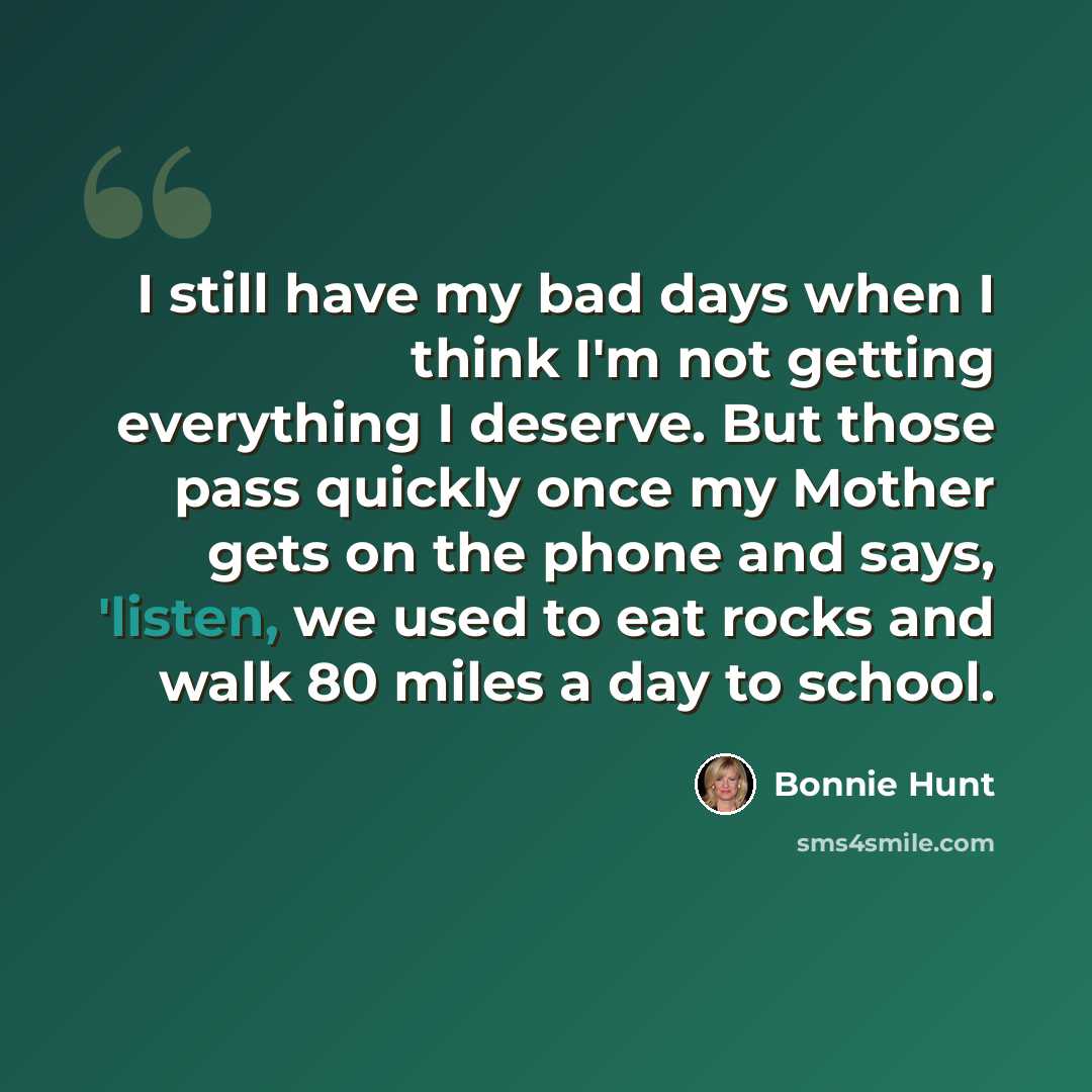 “I still have my bad days when I think I'm not getting everything I deserve. But those pass quickly once my Mother gets on the phone and says, 'listen, we used to eat rocks and walk 80 miles a day to school.” quote by Bonnie Hunt