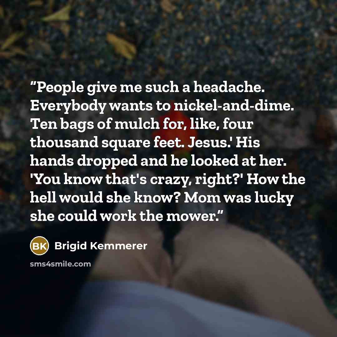 “People give me such a headache. Everybody wants to nickel-and-dime. Ten bags of mulch for, like, four thousand square feet. Jesus.' His hands dropped and he looked at her. 'You know that's crazy, right?' How the hell would she know? Mom was lucky she could work the mower.” quote by Brigid Kemmerer
