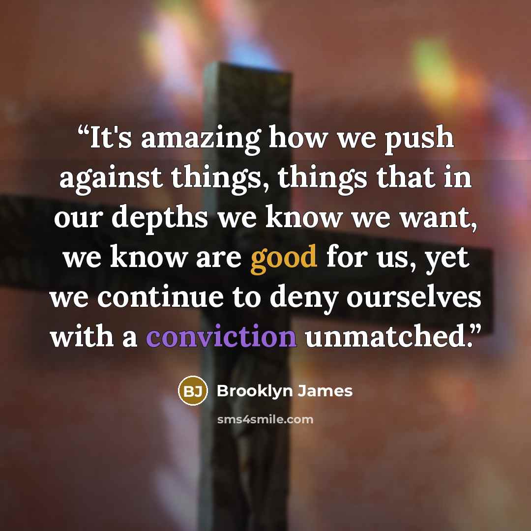 “It's amazing how we push against things, things that in our depths we know we want, we know are good for us, yet we continue to deny ourselves with a conviction unmatched.” quote by Brooklyn James