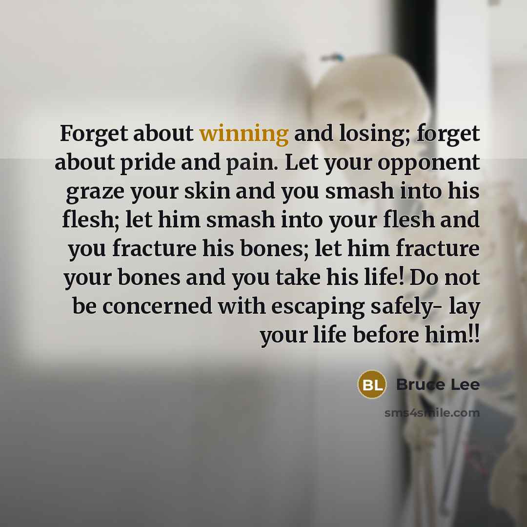 “Forget about winning and losing; forget about pride and pain. Let your opponent graze your skin and you smash into his flesh; let him smash into your flesh and you fracture his bones; let him fracture your bones and you take his life! Do not be concerned with escaping safely- lay your life before…” quote by Bruce Lee