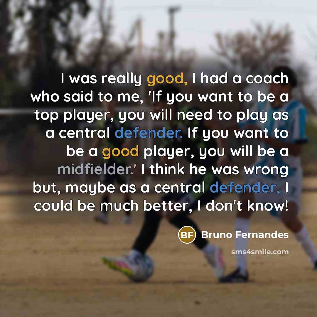 “I was really good, I had a coach who said to me, 'If you want to be a top player, you will need to play as a central defender. If you want to be a good player, you will be a midfielder.' I think he was wrong but, maybe as a central defender, I could be much better, I don't know!” quote by Bruno Fernandes