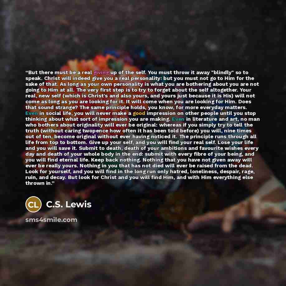 “But there must be a real giving up of the self. You must throw it away "blindly" so to speak. Christ will indeed give you a real personality: but you must not go to Him for the sake of that. As long as your own personality is what you are bothering about you are not going to Him at all. The very…” quote by C.S. Lewis