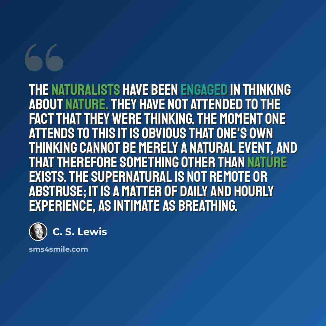 “The naturalists have been engaged in thinking about Nature. They have not attended to the fact that they were thinking. The moment one attends to this it is obvious that one's own thinking cannot be merely a natural event, and that therefore something other than nature exists. The Supernatural is…” quote by C. S. Lewis