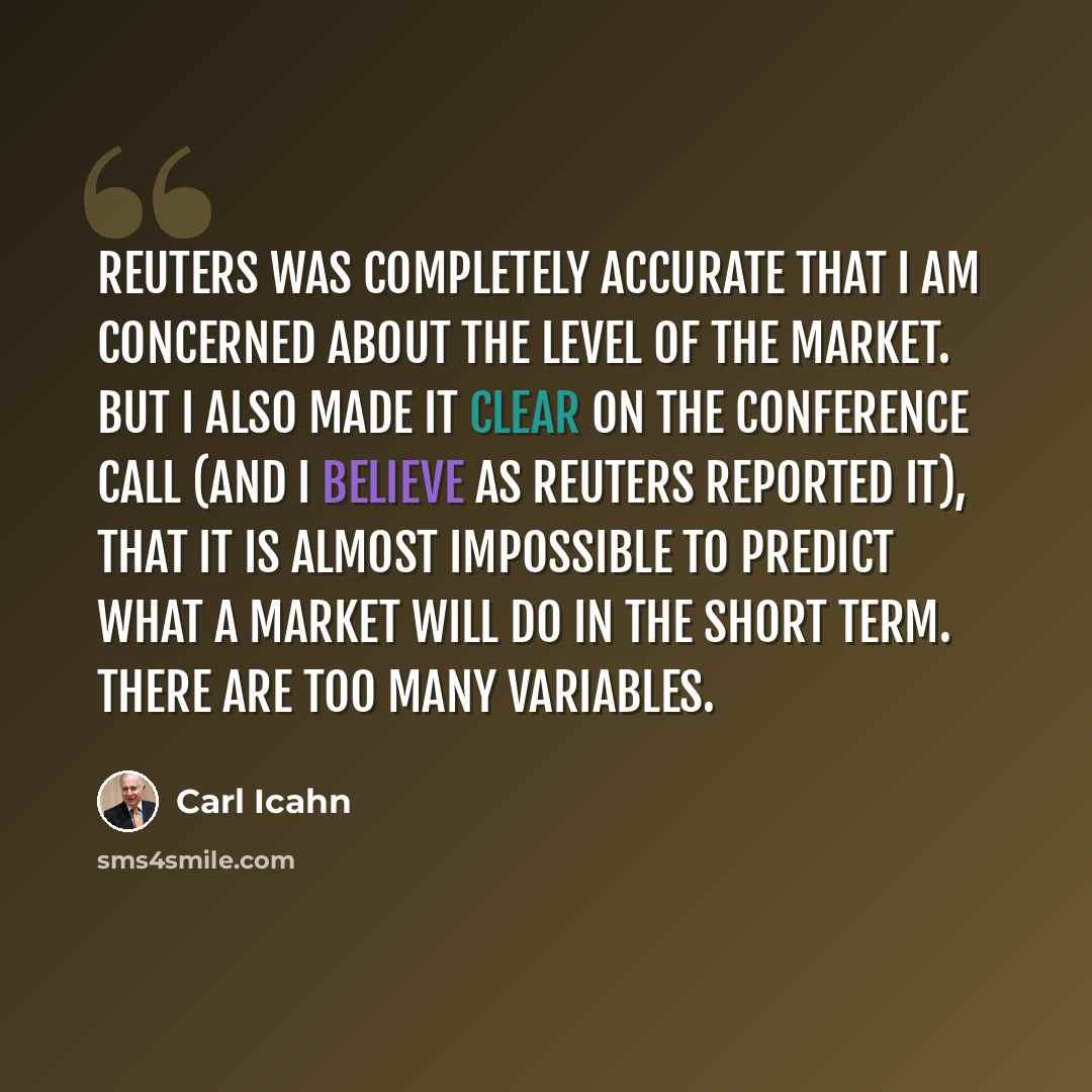 “Reuters was completely accurate that I am concerned about the level of the market. But I also made it clear on the conference call (and I believe as Reuters reported it), that it is almost impossible to predict what a market will do in the short term. There are too many variables.” quote by Carl Icahn