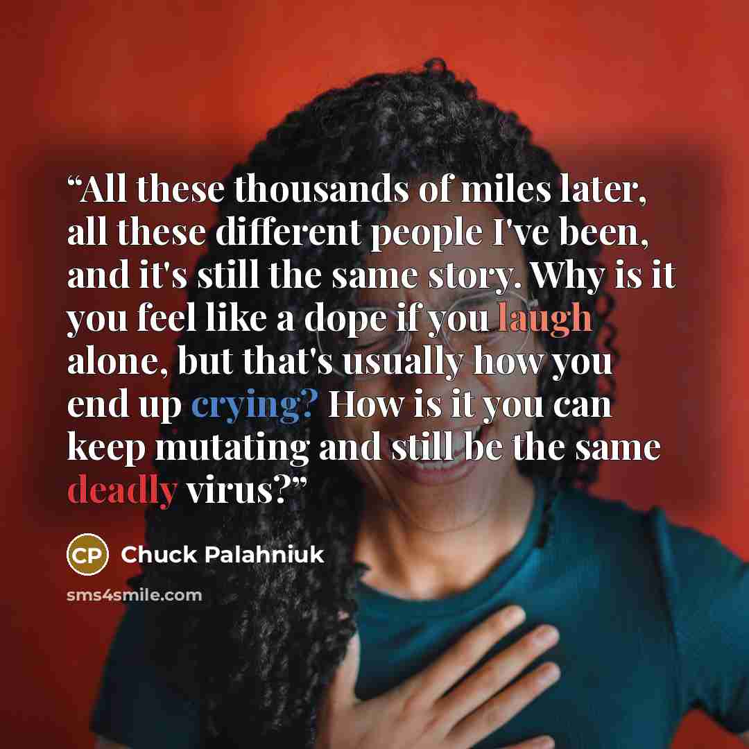 “All these thousands of miles later, all these different people I've been, and it's still the same story. Why is it you feel like a dope if you laugh alone, but that's usually how you end up crying? How is it you can keep mutating and still be the same deadly virus?” quote by Chuck Palahniuk