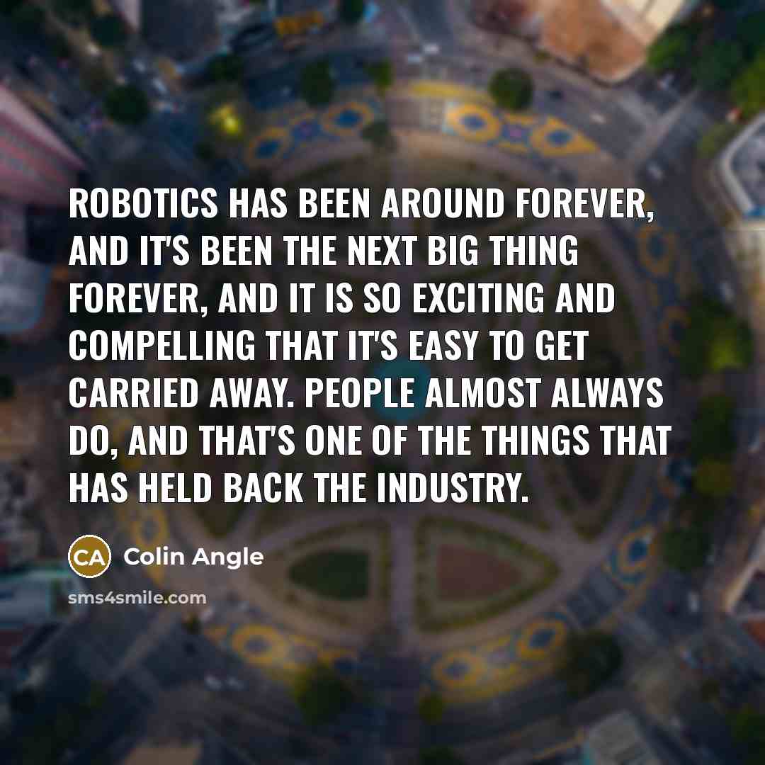 “Robotics has been around forever, and it's been the next big thing forever, and it is so exciting and compelling that it's easy to get carried away. People almost always do, and that's one of the things that has held back the industry.” quote by Colin Angle