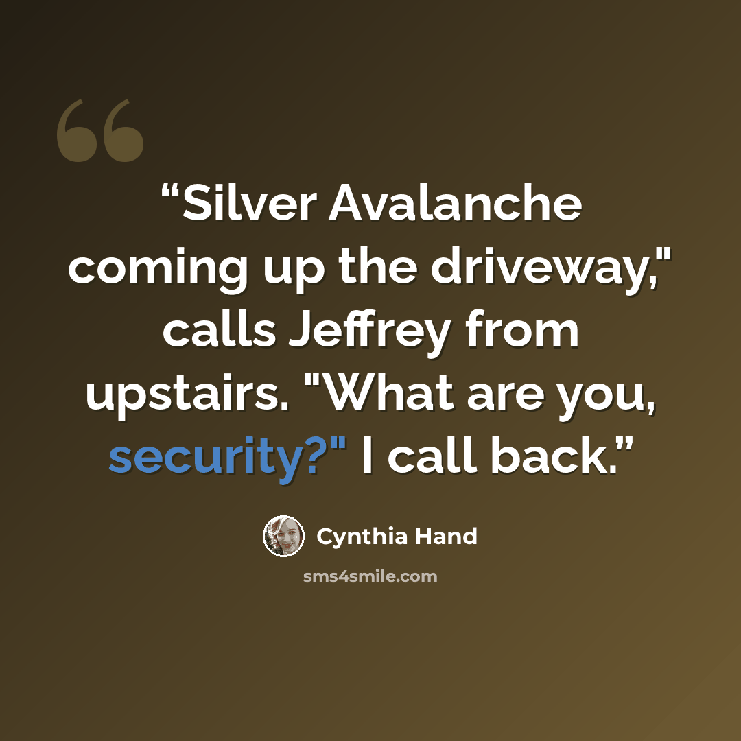 “Silver Avalanche coming up the driveway," calls Jeffrey from upstairs. "What are you, security?" I call back.” quote by Cynthia Hand