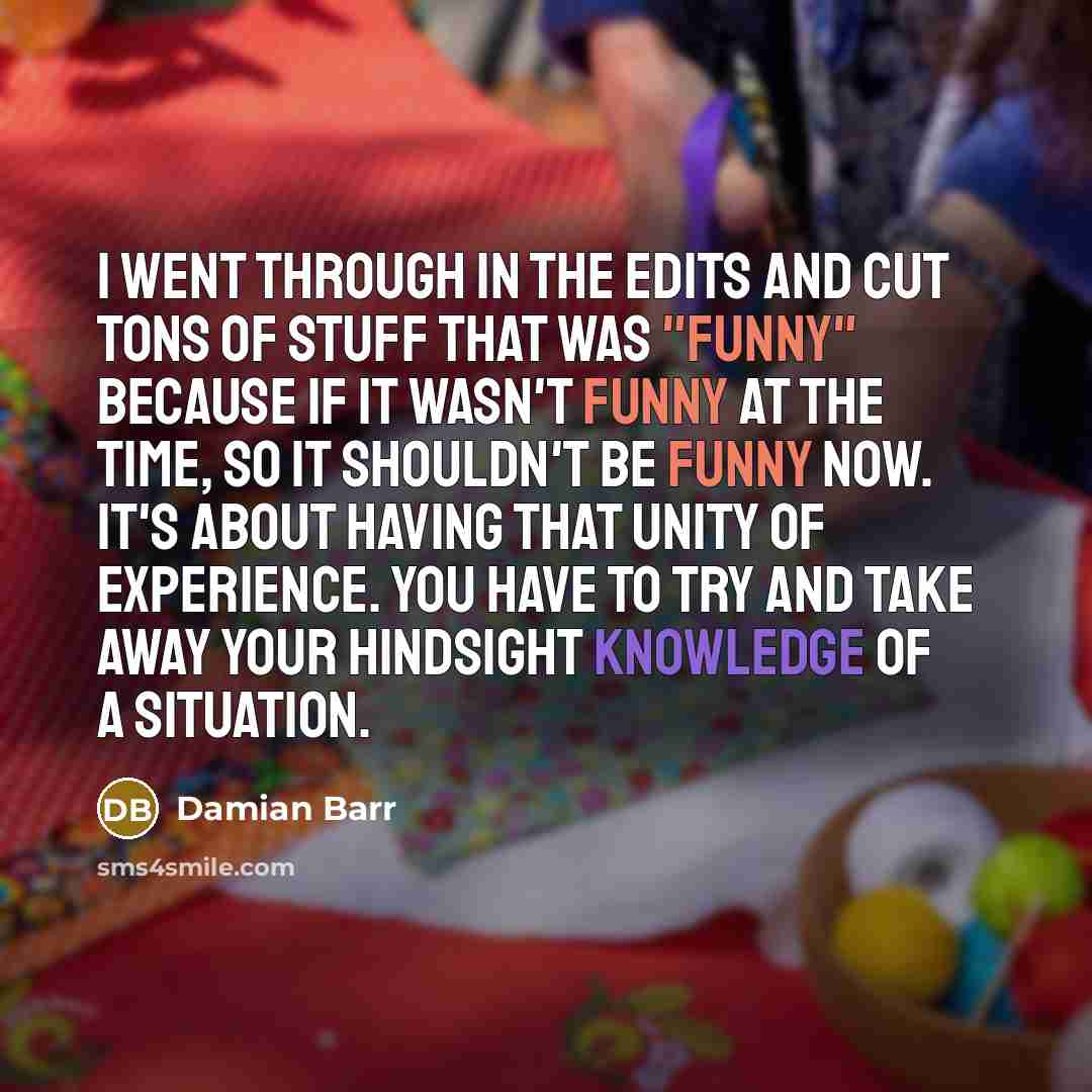 “I went through in the edits and cut tons of stuff that was "funny" because if it wasn't funny at the time, so it shouldn't be funny now. It's about having that unity of experience. You have to try and take away your hindsight knowledge of a situation.” quote by Damian Barr