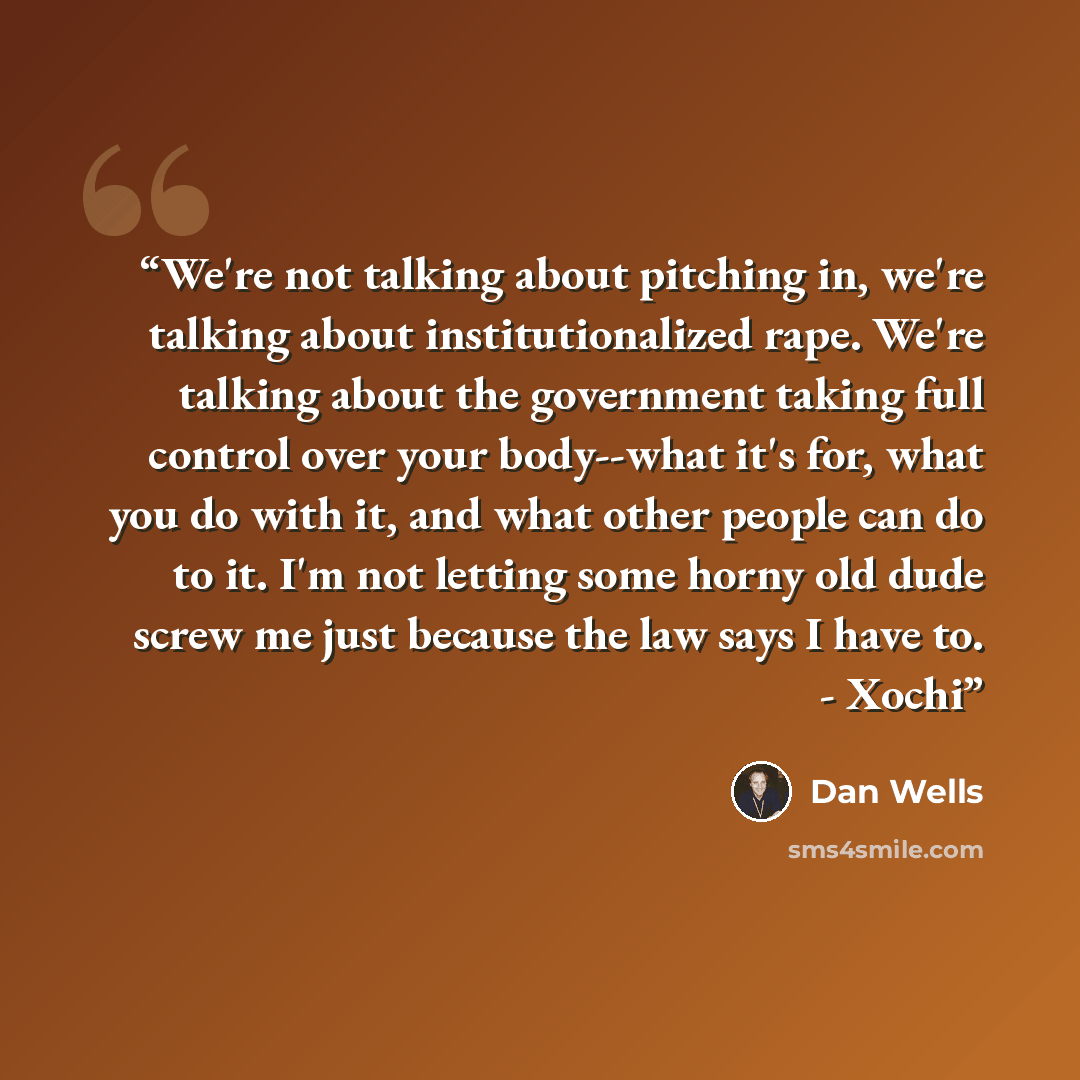 “We're not talking about pitching in, we're talking about institutionalized rape. We're talking about the government taking full control over your body--what it's for, what you do with it, and what other people can do to it. I'm not letting some horny old dude screw me just because the law says I…” quote by Dan Wells