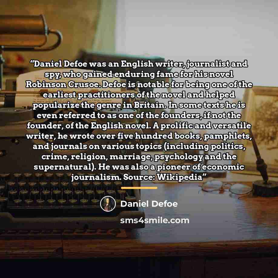 “Daniel Defoe was an English writer, journalist and spy, who gained enduring fame for his novel Robinson Crusoe. Defoe is notable for being one of the earliest practitioners of the novel and helped popularize the genre in Britain. In some texts he is even referred to as one of the founders, if not…” quote by Daniel Defoe