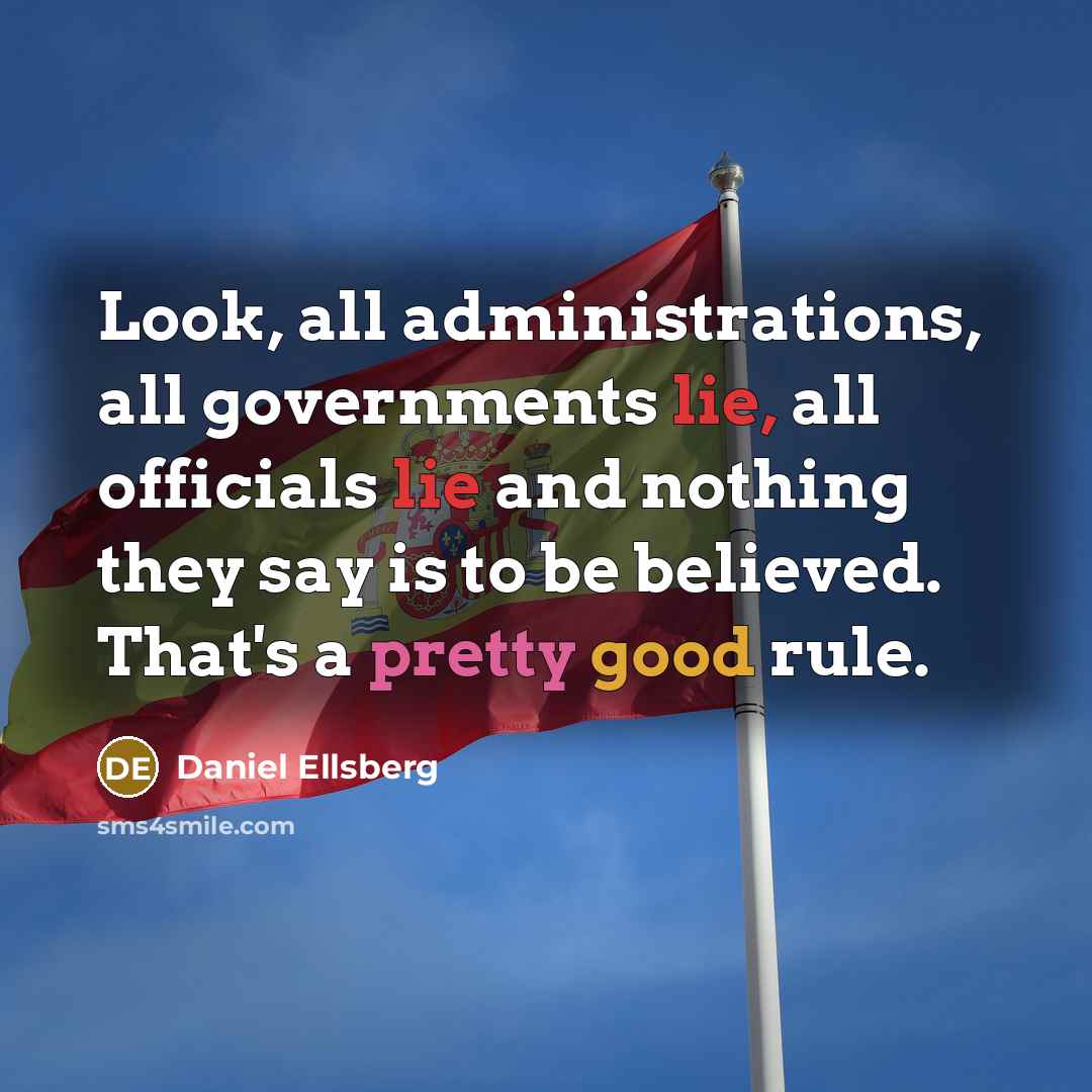 “Look, all administrations, all governments lie, all officials lie and nothing they say is to be believed. That's a pretty good rule.” quote by Daniel Ellsberg
