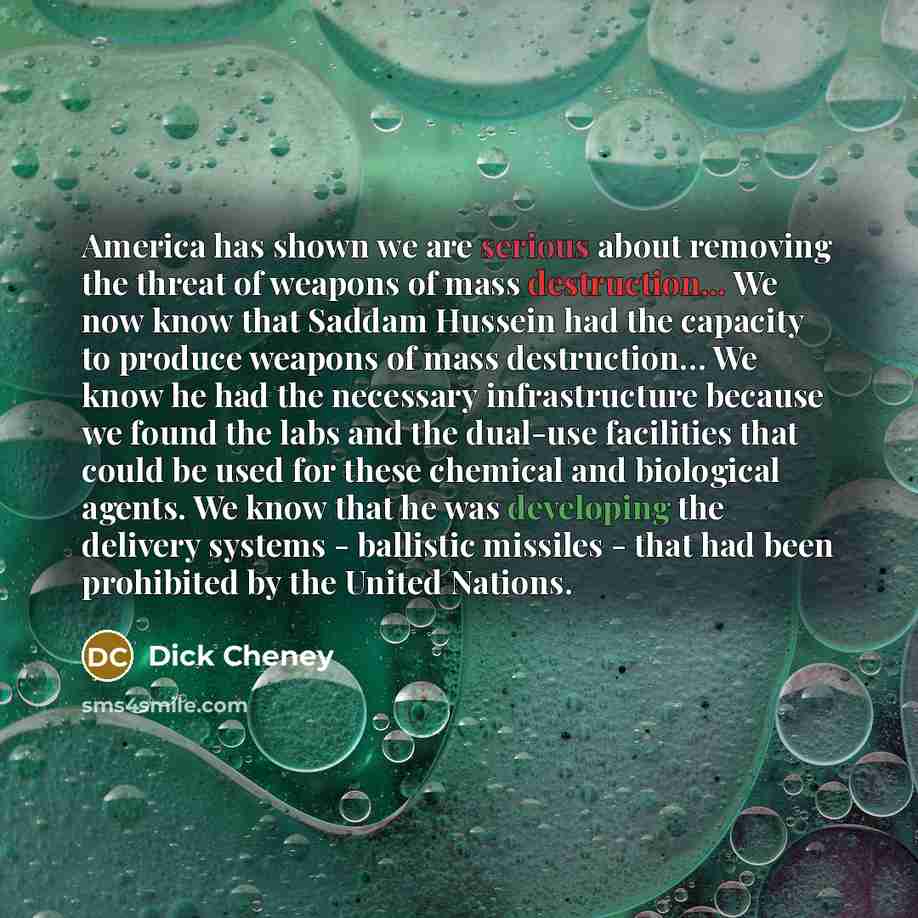 “America has shown we are serious about removing the threat of weapons of mass destruction... We now know that Saddam Hussein had the capacity to produce weapons of mass destruction… We know he had the necessary infrastructure because we found the labs and the dual-use facilities that could be used…” quote by Dick Cheney