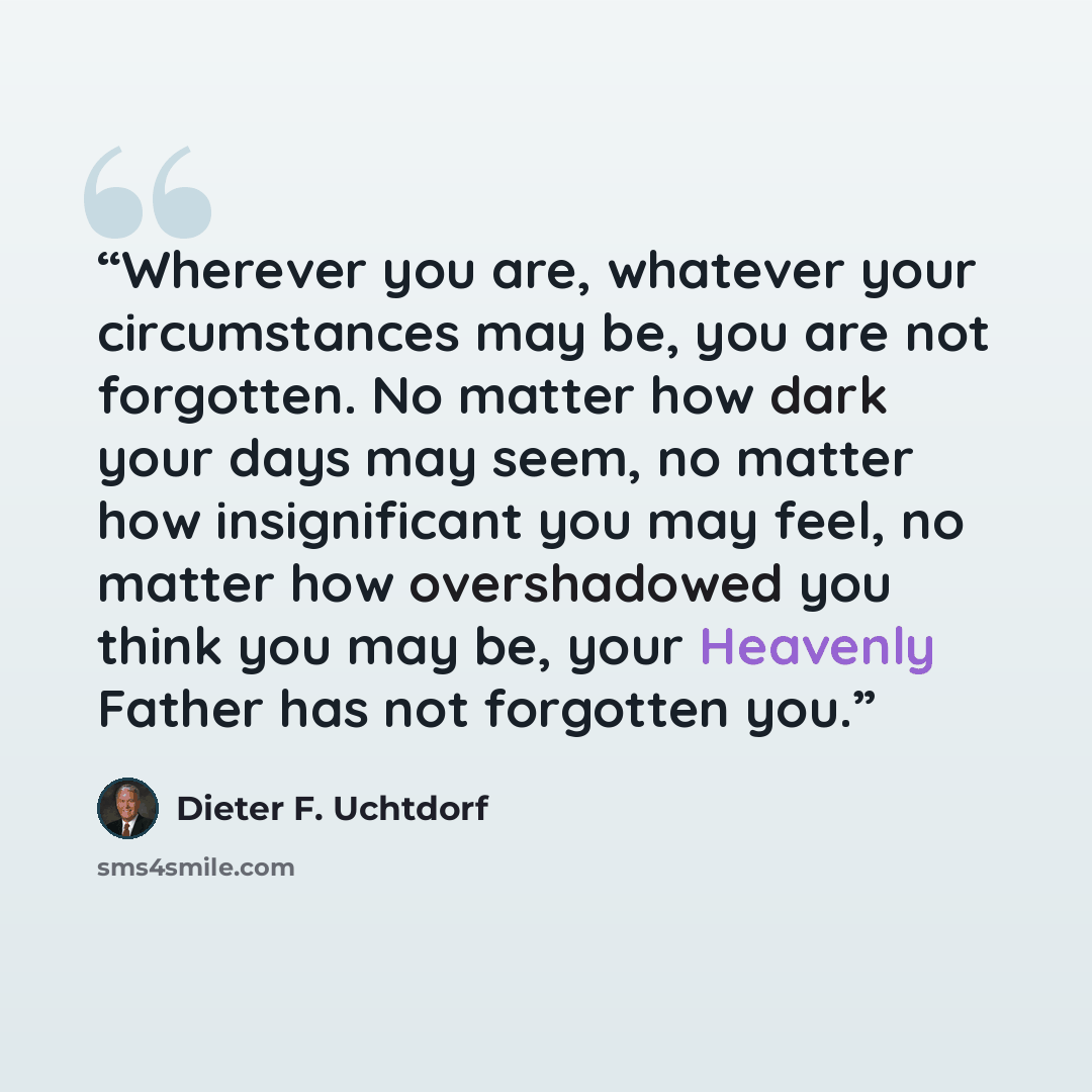 “Wherever you are, whatever your circumstances may be, you are not forgotten. No matter how dark your days may seem, no matter how insignificant you may feel, no matter how overshadowed you think you may be, your Heavenly Father has not forgotten you.” quote by Dieter F. Uchtdorf