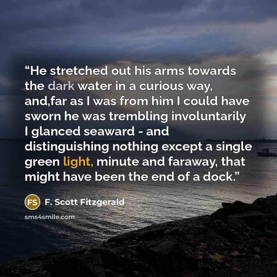 “He stretched out his arms towards the dark water in a curious way, and,far as I was from him I could have sworn he was trembling involuntarily I glanced seaward - and distinguishing nothing except a single green light, minute and faraway, that might have been the end of a dock.” quote by F. Scott Fitzgerald