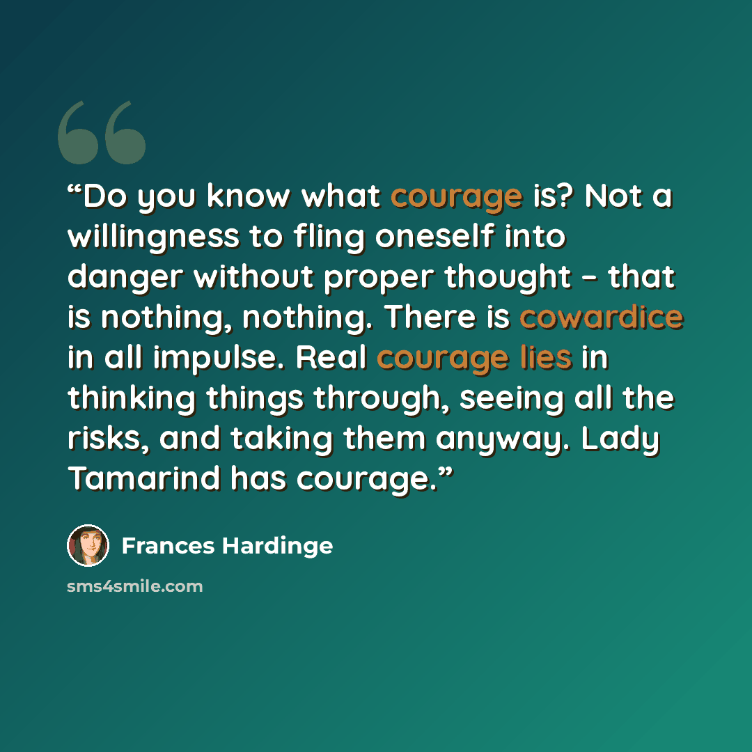 “Do you know what courage is? Not a willingness to fling oneself into danger without proper thought – that is nothing, nothing. There is cowardice in all impulse. Real courage lies in thinking things through, seeing all the risks, and taking them anyway. Lady Tamarind has courage.” quote by Frances Hardinge