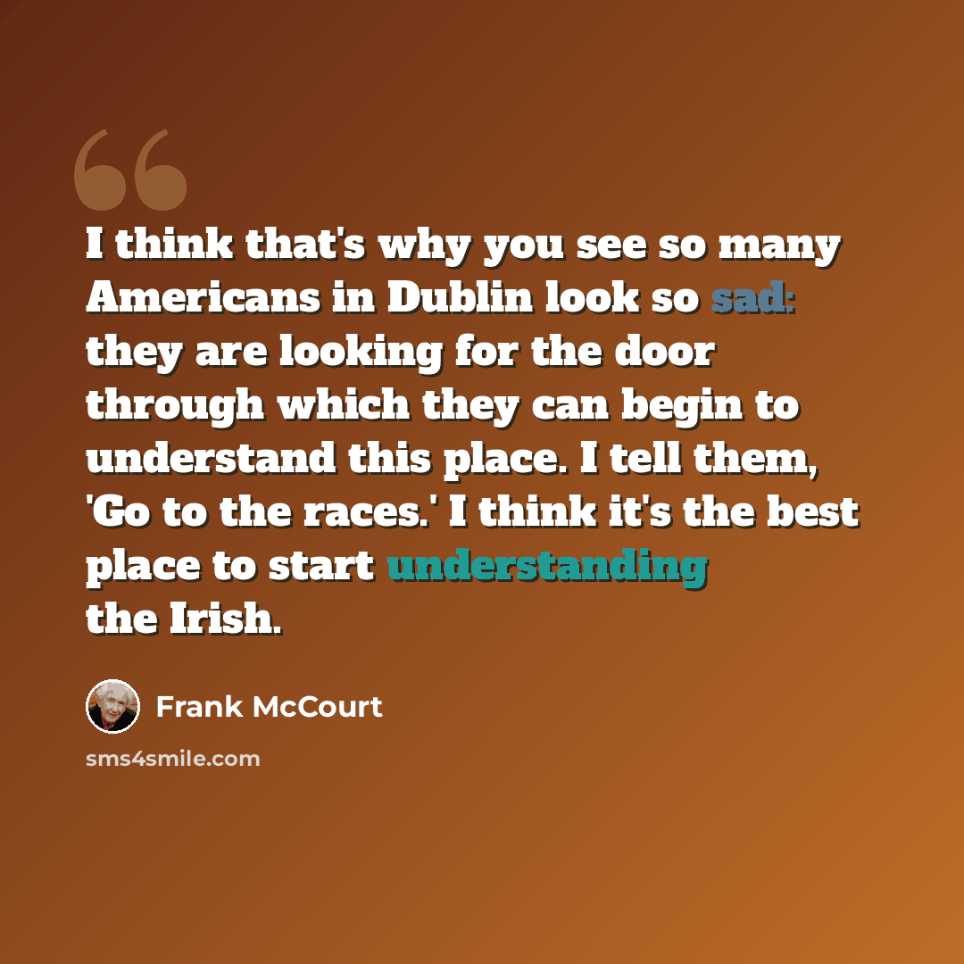 “I think that's why you see so many Americans in Dublin look so sad: they are looking for the door through which they can begin to understand this place. I tell them, 'Go to the races.' I think it's the best place to start understanding the Irish.” quote by Frank McCourt