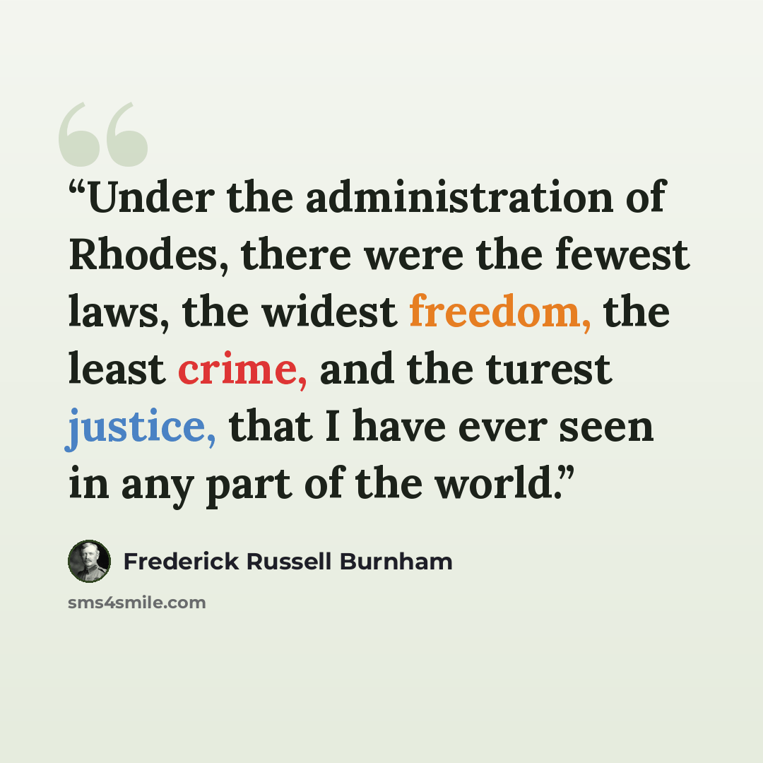 “Under the administration of Rhodes, there were the fewest laws, the widest freedom, the least crime, and the turest justice, that I have ever seen in any part of the world.” quote by Frederick Russell Burnham