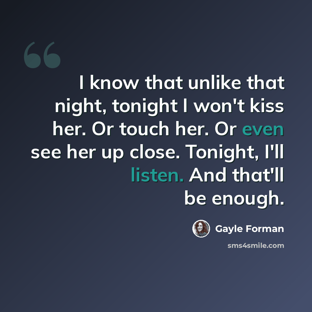 “I know that unlike that night, tonight I won't kiss her. Or touch her. Or even see her up close. Tonight, I'll listen. And that'll be enough.” quote by Gayle Forman
