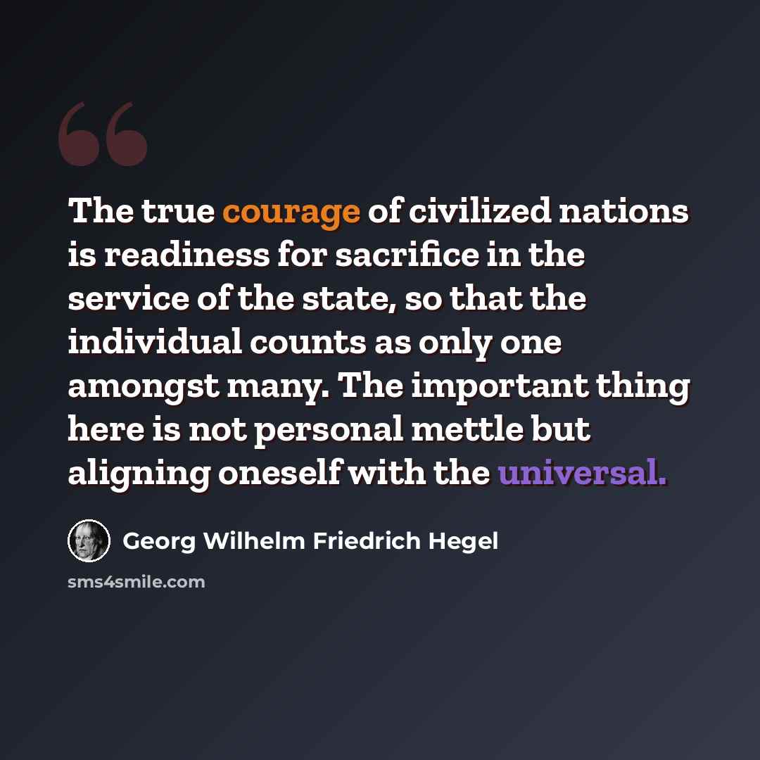 “The true courage of civilized nations is readiness for sacrifice in the service of the state, so that the individual counts as only one amongst many. The important thing here is not personal mettle but aligning oneself with the universal.” quote by Georg Wilhelm Friedrich Hegel