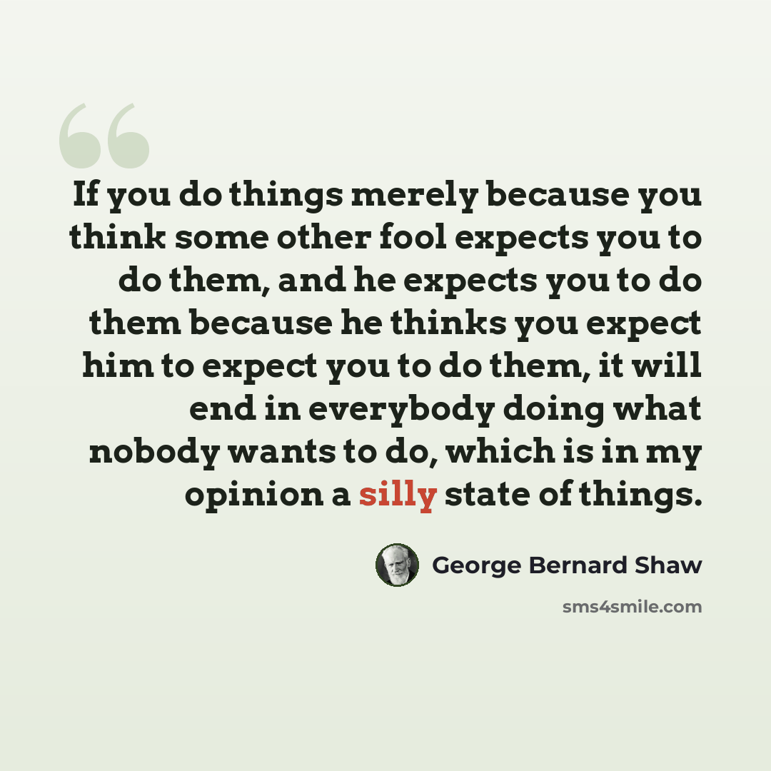 “If you do things merely because you think some other fool expects you to do them, and he expects you to do them because he thinks you expect him to expect you to do them, it will end in everybody doing what nobody wants to do, which is in my opinion a silly state of things.” quote by George Bernard Shaw