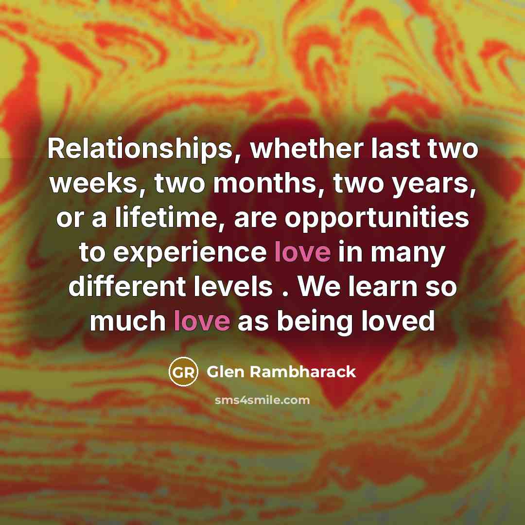 “Relationships, whether last two weeks, two months, two years, or a lifetime, are opportunities to experience love in many different levels . We learn so much love as being loved” quote by Glen Rambharack