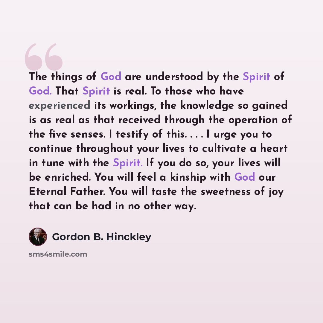 “The things of God are understood by the Spirit of God. That Spirit is real. To those who have experienced its workings, the knowledge so gained is as real as that received through the operation of the five senses. I testify of this. . . . I urge you to continue throughout your lives to cultivate a…” quote by Gordon B. Hinckley