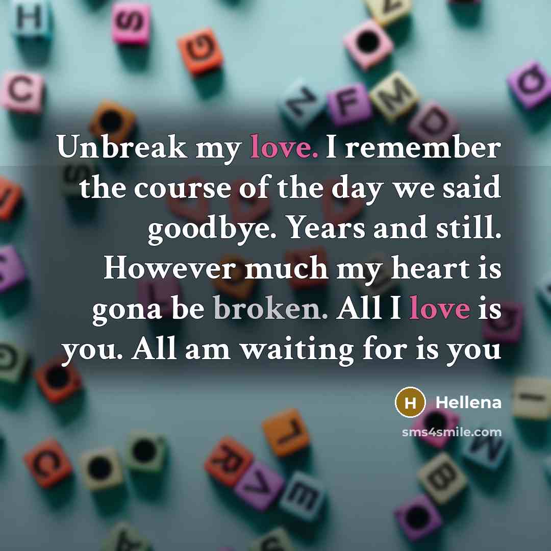 “Unbreak my love. I remember the course of the day we said goodbye. Years and still. However much my heart is gona be broken. All I love is you. All am waiting for is you” quote by Hellena