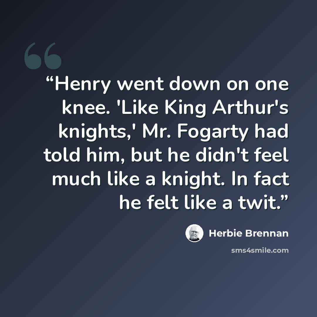 “Henry went down on one knee. 'Like King Arthur's knights,' Mr. Fogarty had told him, but he didn't feel much like a knight. In fact he felt like a twit.” quote by Herbie Brennan