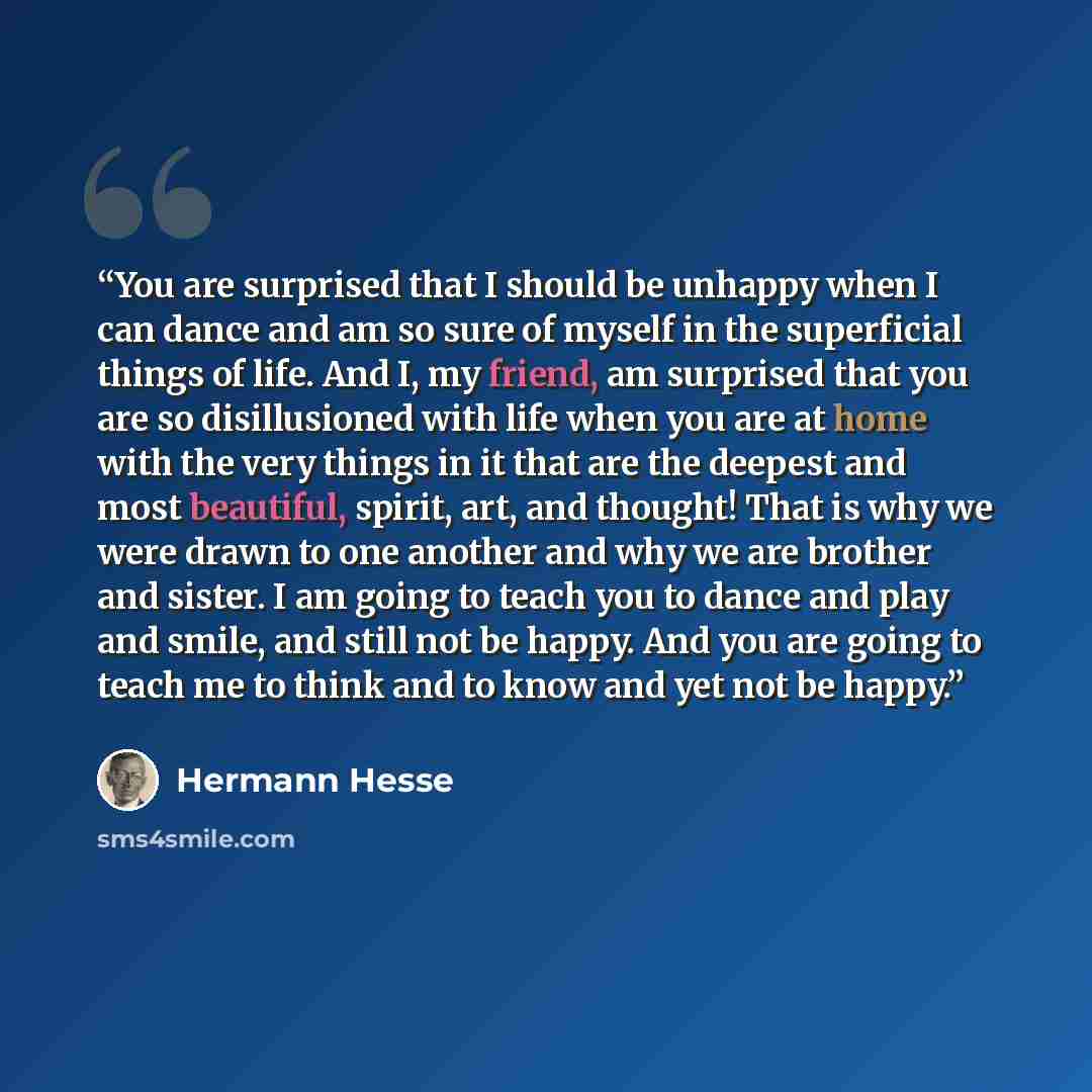 “You are surprised that I should be unhappy when I can dance and am so sure of myself in the superficial things of life. And I, my friend, am surprised that you are so disillusioned with life when you are at home with the very things in it that are the deepest and most beautiful, spirit, art, and…” quote by Hermann Hesse