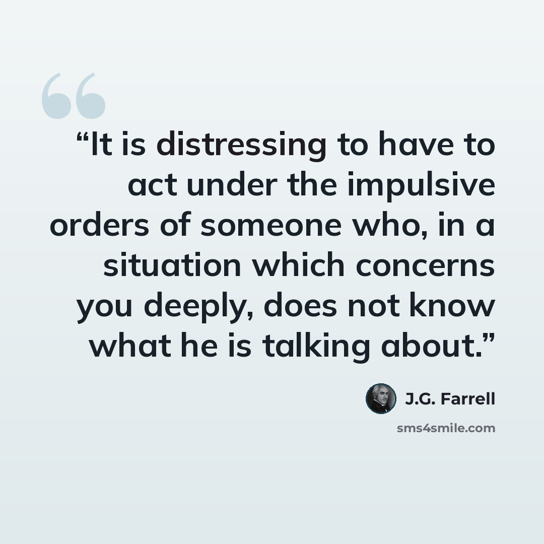 “It is distressing to have to act under the impulsive orders of someone who, in a situation which concerns you deeply, does not know what he is talking about.” quote by J.G. Farrell