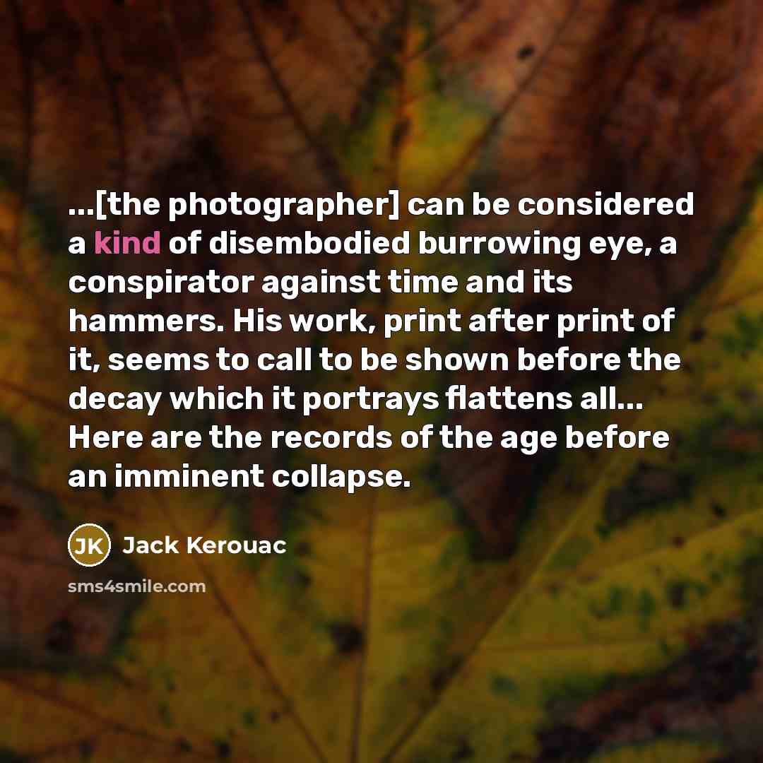 “...[the photographer] can be considered a kind of disembodied burrowing eye, a conspirator against time and its hammers. His work, print after print of it, seems to call to be shown before the decay which it portrays flattens all... Here are the records of the age before an imminent collapse.” quote by Jack Kerouac