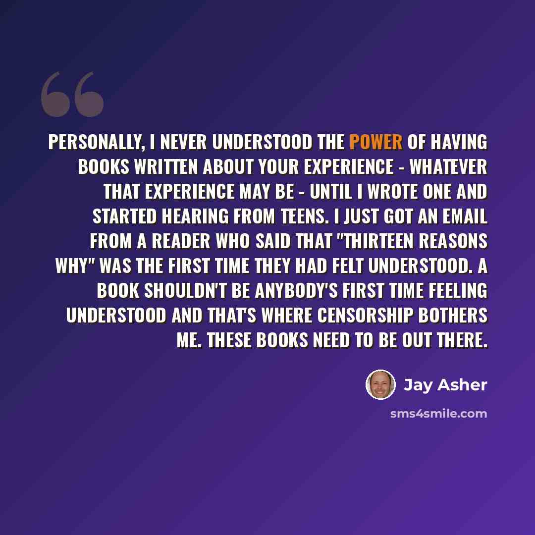 “Personally, I never understood the power of having books written about your experience - whatever that experience may be - until I wrote one and started hearing from teens. I just got an email from a reader who said that "Thirteen Reasons Why" was the first time they had felt understood. A book…” quote by Jay Asher