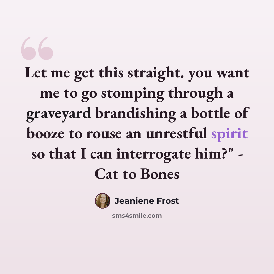 “Let me get this straight. you want me to go stomping through a graveyard brandishing a bottle of booze to rouse an unrestful spirit so that I can interrogate him?" - Cat to Bones” quote by Jeaniene Frost