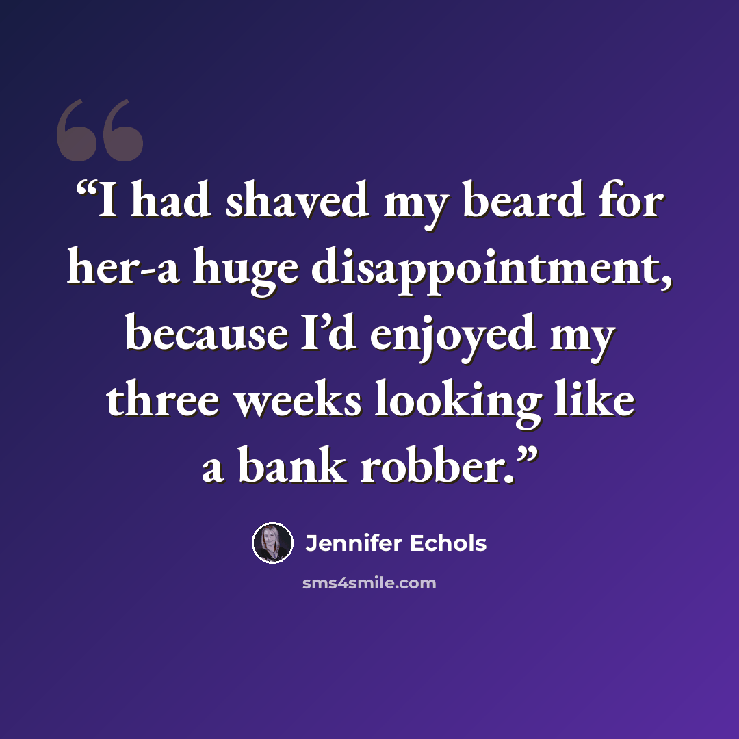 “I had shaved my beard for her-a huge disappointment, because I’d enjoyed my three weeks looking like a bank robber.” quote by Jennifer Echols