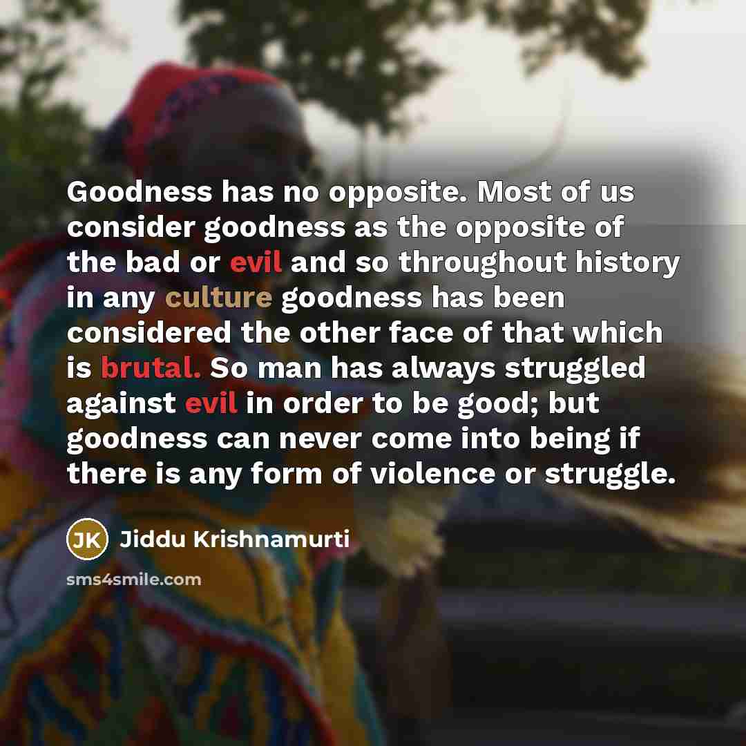 “Goodness has no opposite. Most of us consider goodness as the opposite of the bad or evil and so throughout history in any culture goodness has been considered the other face of that which is brutal. So man has always struggled against evil in order to be good; but goodness can never come into…” quote by Jiddu Krishnamurti