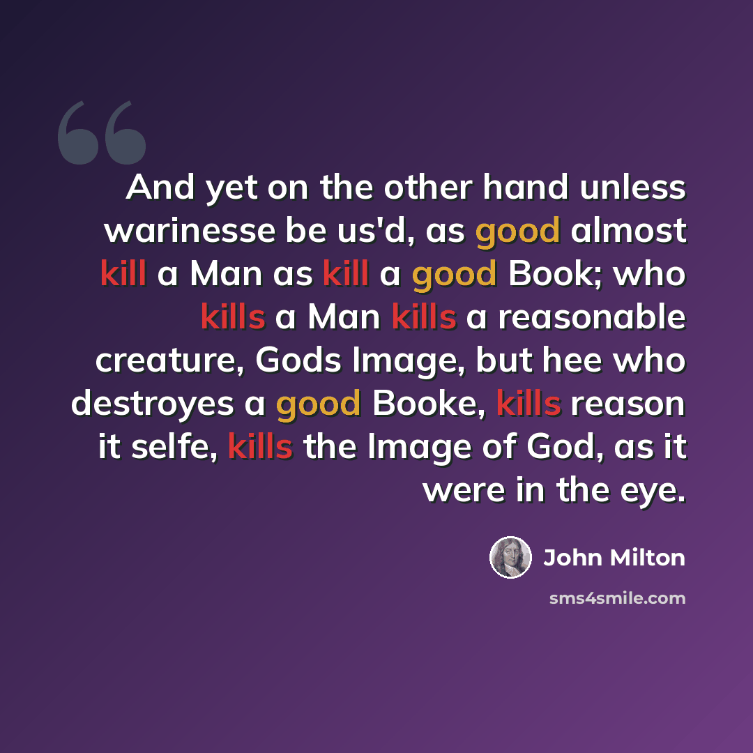 “And yet on the other hand unless warinesse be us'd, as good almost kill a Man as kill a good Book; who kills a Man kills a reasonable creature, Gods Image, but hee who destroyes a good Booke, kills reason it selfe, kills the Image of God, as it were in the eye.” quote by John Milton