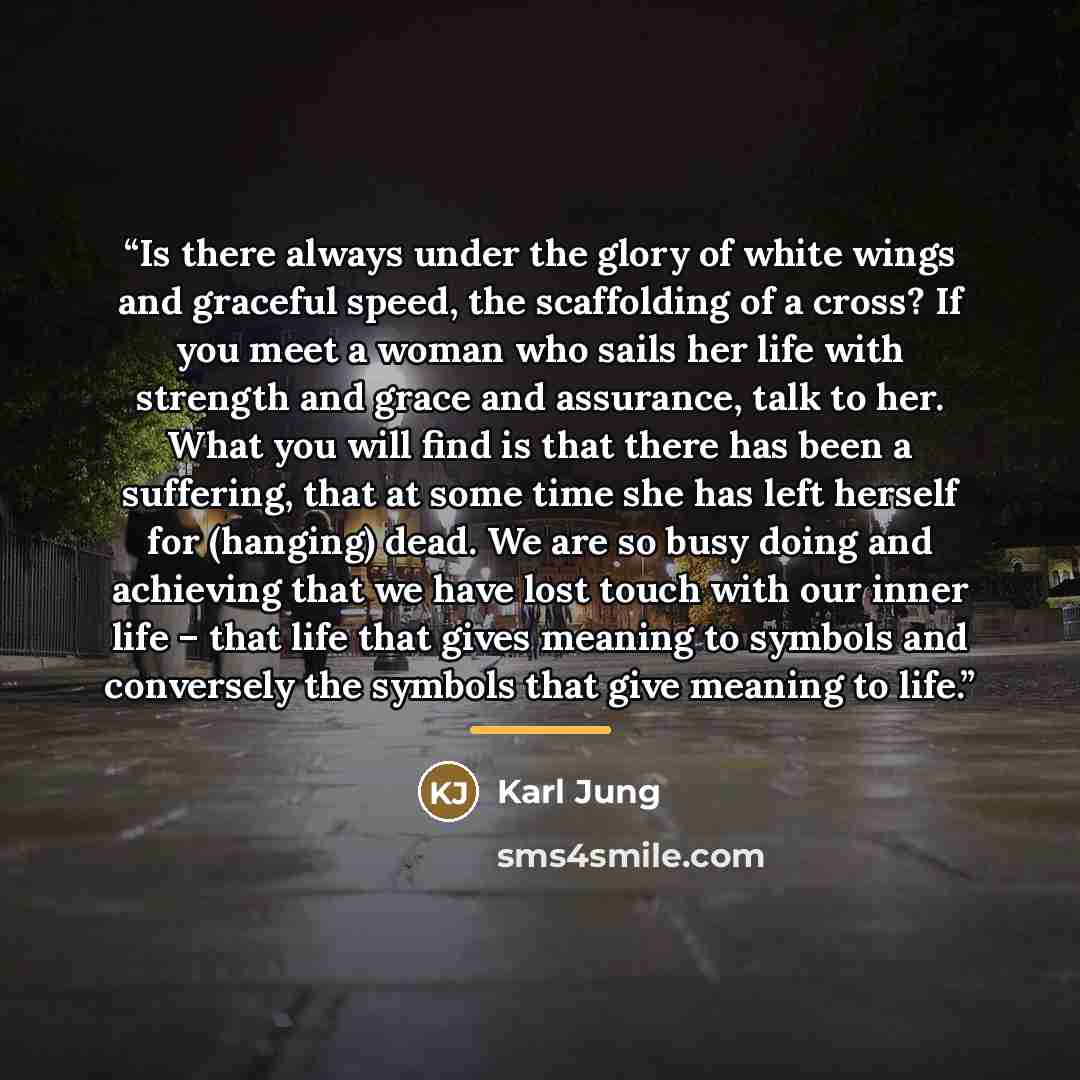 “Is there always under the glory of white wings and graceful speed, the scaffolding of a cross? If you meet a woman who sails her life with strength and grace and assurance, talk to her. What you will find is that there has been a suffering, that at some time she has left herself for (hanging)…” quote by Karl Jung