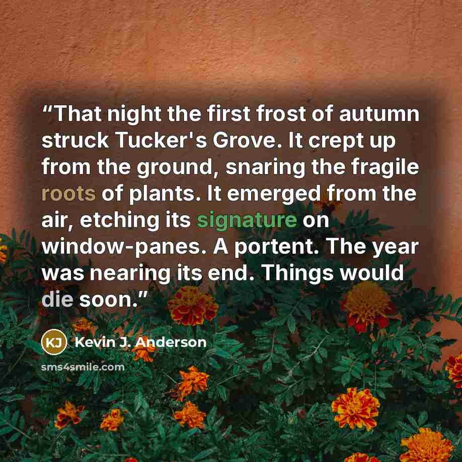 “That night the first frost of autumn struck Tucker's Grove. It crept up from the ground, snaring the fragile roots of plants. It emerged from the air, etching its signature on window-panes. A portent. The year was nearing its end. Things would die soon.” quote by Kevin J. Anderson